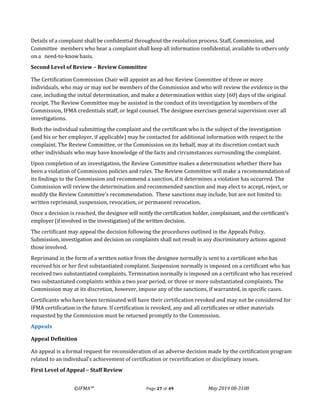 ©IFMA™ Page 27 of 49 May 2019 08-3108
Details of a complaint shall be confidential throughout the resolution process. Staff, Commission, and
Committee members who hear a complaint shall keep all information confidential, available to others only
on a need-to-knowbasis.
Second Level of Review – Review Committee
The Certification Commission Chair will appoint an ad-hoc Review Committee of three or more
individuals, who may or may not be members of the Commission and who will review the evidence in the
case, including the initial determination, and make a determination within sixty (60) days of the original
receipt. The Review Committee may be assisted in the conduct of its investigation by members of the
Commission, IFMA credentials staff, or legal counsel. The designee exercises general supervision over all
investigations.
Both the individual submitting the complaint and the certificant who is the subject of the investigation
(and his or her employer, if applicable) may be contacted for additional information with respect to the
complaint. The Review Committee, or the Commission on its behalf, may at its discretion contact such
other individuals who may have knowledge of the facts and circumstances surrounding the complaint.
Upon completion of an investigation, the Review Committee makes a determination whether there has
been a violation of Commission policies and rules. The Review Committee will make a recommendation of
its findings to the Commission and recommend a sanction, if it determines a violation has occurred. The
Commission will review the determination and recommended sanction and may elect to accept, reject, or
modify the Review Committee’s recommendation. These sanctions may include, but are not limited to:
written reprimand, suspension, revocation, or permanent revocation.
Once a decision is reached, the designee will notify the certification holder, complainant, and the certificant's
employer (if involved in the investigation) of the written decision.
The certificant may appeal the decision following the procedures outlined in the Appeals Policy.
Submission, investigation and decision on complaints shall not result in any discriminatory actions against
those involved.
Reprimand in the form of a written notice from the designee normally is sent to a certificant who has
received his or her first substantiated complaint. Suspension normally is imposed on a certificant who has
received two substantiated complaints. Termination normally is imposed on a certificant who has received
two substantiated complaints within a two year period, or three or more substantiated complaints. The
Commission may at its discretion, however, impose any of the sanctions, if warranted, in specific cases.
Certificants who have been terminated will have their certification revoked and may not be considered for
IFMA certification in the future. If certification is revoked, any and all certificates or other materials
requested by the Commission must be returned promptly to the Commission.
Appeals
Appeal Definition
An appeal is a formal request for reconsideration of an adverse decision made by the certification program
related to an individual’s achievement of certification or recertification or disciplinary issues.
First Level of Appeal – Staff Review
 