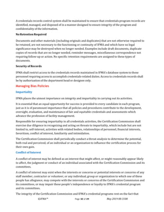 ©IFMA™ Page 30 of 49 May 2019 08-3108
A credentials records control system shall be maintained to ensure that credentials program records are
identified, managed, and disposed of in a manner designed to ensure integrity of the program and
confidentiality of the information.
No Retention Required
Documents and other materials (including originals and duplicates) that are not otherwise required to
be retained, are not necessary to the functioning or continuity of IFMA and which have no legal
significance may be destroyed when no longer needed. Examples include draft documents, duplicate
copies of records that are no longer needed, reminder messages, miscellaneous correspondence not
requiring follow-up or action. No specific retention requirements are assigned to these types of
documents.
Security of Records
IFMA shall restrict access to the credentials records maintained in IFMA's database system to those
personnel requiring access to accomplish credentials-related duties. Access to credentials records shall
be by authorization of the department head or designee only.
Managing Bias Policies
Impartiality
IFMA places the utmost importance on integrity and impartiality in carrying out its activities.
It is essential that an equal opportunity for success is provided to every candidate in each program,
just as it is of paramount importance that all policies and procedures contribute to the development,
oversight, evaluation, and maintenance of fair and equitable credentials and assessments which
advance the profession of facility management.
Responsible for ensuring impartiality in all credentials activities, the Certification Commission shall
exercise due diligence in recognizing and acting on threats to impartiality, which include but are not
limited to, self-interest, activities with related bodies, relationships of personnel, financial interests,
favoritism, conflict of interest, familiarity and intimidation.
The Certification Commission shall periodically conduct a threat analysis to determine the potential,
both real and perceived, of an individual or an organization to influence the certification process for
their own gain.
Conflict of Interest
A conflict of interest may be defined as an interest that might affect, or might reasonably appear likely
to affect, the judgment or conduct of an individual associated with the Certification Commission and its
committees.
A conflict of interest may exist when the interests or concerns or potential interests or concerns of any
staff member, contractor or volunteer, or any individual, group or organization to which one of these
people has allegiance, may compete with the interests or concerns of the Certification Commission and
its committees, or may impair these people's independence or loyalty to IFMA’s credential program
and its committees.
The integrity of the Certification Commission and IFMA’s credential programs rest on the fact that
 