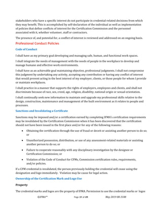 ©IFMA™ Page 31 of 49 May 2019 08-3108
stakeholders who have a specific interest do not participate in credential-related decisions from which
they may benefit. This is accomplished by self-declaration of the individual as well as implementation
of policies that define conflicts of interest for the Certification Commission and the personnel
associated with it, whether volunteer, staff or contractors.
The presence of, and potential for, a conflict of interest is reviewed and addressed on an ongoing basis.
Professional Conduct Policies
Code of Conduct
I shall have as my primary goal developing and managing safe, human, and functional work spaces.
I shall integrate the needs of management with the needs of people in the workplace to develop and
manage humane and effective work environments.
I shall have as an achievable goal maintaining objective, professional judgments. I shall not compromise
this judgment by undertaking any activity, accepting any contribution or having any conflict of interest
that would prevent acting in the best interest of my employer, clients, or those people for whom I provide
or maintain workplaces.
I shall practice in a manner that supports the rights of employers, employees and clients, and shall not
discriminate because of race, sex, creed, age, religion, disability, national origin or sexual orientation.
I shall continually seek new information to maintain and upgrade my professional skills relative to the
design, construction, maintenance and management of the built environment as it relates to people and
processes.
Sanctions and Invalidating a Certificate
Sanctions may be imposed and/or a certification earned by completing IFMA’s certification requirements
may be invalidated by the Certification Commission when it has been discovered that the certification
should not have been issued in the first place and/or for any of the following reasons:
• Obtaining the certification through the use of fraud or deceit or assisting another person to do so;
or
• Unauthorized possession, distribution, or use of any assessment-related materials or assisting
another person to do so; or
• Failure to cooperate reasonably with any disciplinary investigation by the designee or
Certification Commission; or
• Violation of the Code of Conduct for CFMs, Commission certification rules, requirements,
and/or policies.
If a CFM credential is invalidated, the person previously holding the credential will cease using the
designation and logo immediately. Violation may be cause for legal action.
Ownership of the Certification Mark and Logo Use
Property
The credential marks and logos are the property of IFMA. Permission to use the credential marks or logos
 