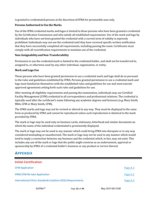 ©IFMA™ Page 32 of 49 May 2019 08-3108
is granted to credentialed persons at the discretion of IFMA for permissible uses only.
Persons Authorized to Use the Marks
Use of the IFMA credential marks and logos is limited to those persons who have been granted a credential
by the Certification Commission and who satisfy all established requirements. Use of the mark and logo by
individuals who have not been granted the credential with a current term of validity is expressly
prohibited. Individuals may not use the credential until they have received specific written notification
that they have successfully completed all requirements, including passing the exam. Certificants must
comply with all recertification requirements to maintain use of the credential.
Non-AssignabilityandNon-Transferability
Permission to use the credential mark is limited to the credential holder, and shall not be transferred to,
assigned to, or otherwise used by any other individual, organization, or entity.
Mark and Logo Use
Those persons who have been granted permission to use a credential mark and logo shall do so pursuant
to the rules and guidelines established by IFMA. Persons granted permission to use a credential mark and
logo must familiarize themselves with the established rules and guidelines for use and must execute
approved agreements setting forth such rules and guidelines for use.
After meeting all eligibility requirements and passing the examination, individuals may use Certified
Facility Management (CFM) credential in all correspondence and professional relations. The credential is
typically used after the certificant’s name following any academic degrees and licensure (e.g. Mary Smith,
MBA, CFM or Mary Smith, CFM).
The IFMA marks and logo may not be revised or altered in any way. They must be displayed in the same
form as produced by IFMA and cannot be reproduced unless such reproduction is identical to the mark
provided by IFMA.
The mark or logo may be used only on business cards, stationary, letterhead and similar documents on
which the name of the individual credentialed is prominently displayed.
The mark or logo may not be used in any manner which could bring IFMA into disrepute or in any way
considered misleading or unauthorized. The mark or logo may not be used in any manner which would
tend to imply a connection between any business and the credential which, in fact, may not exist. This
includes any use of the mark or logo that the public might construe as an endorsement, approval or
sponsorship by IFMA of a credential holder's business or any product or service thereof.
APPENDIX
Initial Certification
CFM Application Page A-1
IFMA CFM Re-take Application Page A-2
International Ethics Standards Coalition (IESC) Requirements Page A-3
 