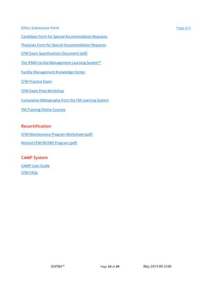 ©IFMA™ Page 33 of 49 May 2019 08-3108
Ethics Submission Form Page A-4
Candidate Form for Special Accommodation Requests
Physician Form for Special Accommodation Requests
CFM Exam Specifications Document [pdf]
The IFMA Facility Management Learning System™
Facility Management Knowledge Center
CFM Practice Exam
CFM Exam Prep Workshop
Cumulative Bibliography from the FM Learning System
FM.Training Online Courses
Recertification
CFM Maintenance Program Worksheet (pdf)
Retired CFM (RCFM) Program (pdf)
CAMP System
CAMP User Guide
CFM FAQs
 