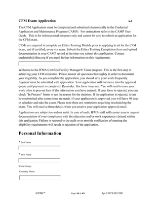 ©IFMA™ Page 34 of 49 April 2019 08-3108
CFM Exam Application A-1
The CFM Application must be completed and submitted electronically in the Credential
Application and Maintenance Program (CAMP). For instructions refer to the CAMP User
Guide. This is for informational purposes only and cannot be used to submit an application for
the CFM exam.
CFMs are required to complete an Ethics Training Module prior to applying to sit for the CFM
exam, and if certified, every six years. Submit the Ethics Training Completion form and upload
documentation in your CAMP record at the time you submit this application. Contact
credentials@ifma.org if you need further information on this requirement.
Welcome to the IFMA Certified Facility Manager® Exam program. This is the first step in
achieving your CFM credential. Please answer all questions thoroughly in order to document
your eligibility. As you complete the application, you should save your work frequently.
Payment must be submitted with application. Your application will not move into the approval
queue until payment is completed. Reminder: this form times out. You will need to save your
work often to prevent loss of the information you have entered. If your form is rejected, you can
check "In Process" forms to see the reason for the decision. If the application is rejected, it can
be resubmitted after corrections are made. If your application is approved, you will have 90 days
to schedule and take the exam. Please note there are restrictions regarding rescheduling the
exam. You will receive these details when you receive your application approval email.
Applications are subject to random audit. In case of audit, IFMA staff will contact you to request
documentation of your compliance with the education and/or work experience claimed within
this application. Failure to respond to the audit or to provide verification of meeting the
eligibility requirements will result in rejection of the application.
Personal Information
* Last Name
* First Name
Work History
Company Name:
 