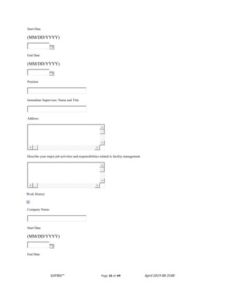©IFMA™ Page 35 of 49 April 2019 08-3108
Start Date
(MM/DD/YYYY)
End Date
(MM/DD/YYYY)
Position
Immediate Supervisor, Name and Title
Address:
Describe your major job activities and responsibilities related to facility management.
Work History
Company Name:
Start Date
(MM/DD/YYYY)
End Date
 