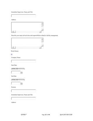 ©IFMA™ Page 37 of 49 April 2019 08-3108
Immediate Supervisor, Name and Title
Address:
Describe your major job activities and responsibilities related to facility management.
Work History
Company Name:
Start Date
(MM/DD/YYYY)
End Date
(MM/DD/YYYY)
Position
Immediate Supervisor, Name and Title
Address:
 