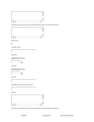 ©IFMA™ Page 38 of 49 April 2019 08-3108
Describe your major job activities and responsibilities related to facility management.
Work History
Company Name:
Start Date
(MM/DD/YYYY)
End Date
(MM/DD/YYYY)
Position
Immediate Supervisor, Name and Title
Address:
Describe your major job activities and responsibilities related to facility management.
 