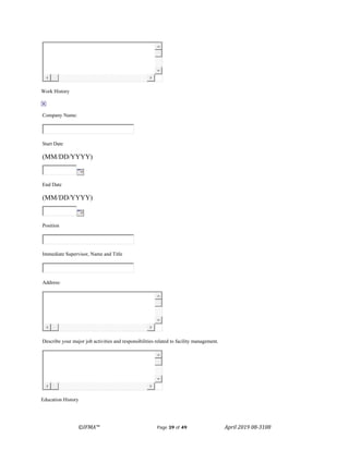 ©IFMA™ Page 39 of 49 April 2019 08-3108
Work History
Company Name:
Start Date
(MM/DD/YYYY)
End Date
(MM/DD/YYYY)
Position
Immediate Supervisor, Name and Title
Address:
Describe your major job activities and responsibilities related to facility management.
Education History
 