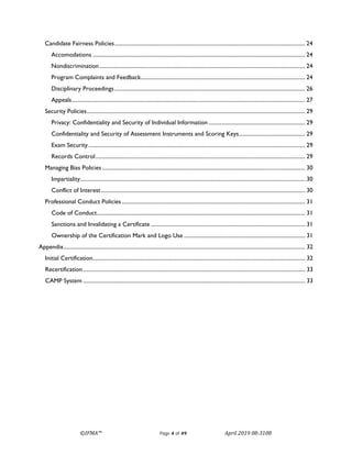 ©IFMA™ Page 4 of 49 April 2019 08-3108
Candidate Fairness Policies.......................................................................................................................................... 24
Accomodations .......................................................................................................................................................... 24
Nondiscrimination..................................................................................................................................................... 24
Program Complaints and Feedback....................................................................................................................... 24
Disciplinary Proceedings.......................................................................................................................................... 26
Appeals......................................................................................................................................................................... 27
Security Policies.............................................................................................................................................................. 29
Privacy: Confidentiality and Security of Individual Information ...................................................................... 29
Confidentiality and Security of Assessment Instruments and Scoring Keys................................................ 29
Exam Security............................................................................................................................................................. 29
Records Control........................................................................................................................................................ 29
Managing Bias Policies ................................................................................................................................................... 30
Impartiality................................................................................................................................................................... 30
Conflict of Interest.................................................................................................................................................... 30
Professional Conduct Policies..................................................................................................................................... 31
Code of Conduct....................................................................................................................................................... 31
Sanctions and Invalidating a Certificate ................................................................................................................ 31
Ownership of the Certification Mark and Logo Use ........................................................................................ 31
Appendix............................................................................................................................................................................... 32
Initial Certification.......................................................................................................................................................... 32
Recertification................................................................................................................................................................. 33
CAMP System ................................................................................................................................................................. 33
 