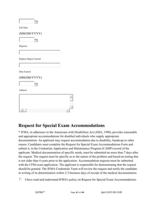 ©IFMA™ Page 41 of 49 April 2019 08-3108
End Date
(MM/DD/YYYY)
Major(s)
Highest Degree Earned
Date Earned
(MM/DD/YYYY)
Address:
Request for Special Exam Accommodations
* IFMA, in adherence to the Americans with Disabilities Act (ADA, 1990), provides reasonable
and appropriate accommodations for disabled individuals who supply appropriate
documentation. An applicant may request accommodation due to disability, handicap or other
reason. Candidates must complete the Request for Special Exam Accommodations Form and
submit it, in the Credentials Application and Maintenance Program (CAMP) record of the
applicant. Medical documentation of specific needs, must be submitted no more than 7 days after
the request. The request must be specific as to the nature of the problem and based on testing that
is not older than 4 years prior to the application. Accommodation requests must be submitted
with the CFM exam application. The applicant is responsible for demonstrating that the request
should be granted. The IFMA Credentials Team will review the request and notify the candidate
in writing of its determination within 2-3 business days of receipt of the medical documentation.
I have read and understand IFMA's policy on Request for Special Exam Accommodations.
 