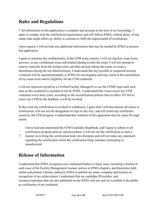 ©IFMA™ Page 43 of 49 April 2019 08-3108
Rules and Regulations
* All information in this application is complete and accurate to the best of my knowledge. I
agree to comply with the certification requirements and will inform IFMA, without delay, of any
matter that might affect my ability to continue to fulfil the requirements of certification.
Upon request, I will provide any additional information that may be needed by IFMA to process
this application.
I agree to maintain the confidentiality of the CFM exam content. I will not disclose exam items,
answers, or any confidential exam information during or after the exam. I will not attempt to
remove materials from the testing room, aid other persons taking the exam, or create a
disturbance during the test administration. I understand that any possible or suspected security
violations will be reported promptly to IFMA for investigation and may result in the cancellation
of my exam score and/or eligibility for the CFM credential.
I will not represent myself as a Certified Facility Manager® or use the CFM® logo until such
time as this credential is awarded to me by IFMA. I understand that I must renew my CFM
credential every three years, according to the recertification policies then in effect. If I fail to
renew my CFM by the deadline, it will be revoked.
In the event my certification is revoked or withdrawn, I agree that I will discontinue all claims to
certification, will not use the designation or logo in any way, and will return any certificates
issued by the CFM program. I understand that violation of this agreement may be cause for legal
action.
I have read and understand the CFM Candidate Handbook, and I agree to adhere to all
certification program policies and procedures. I will not use the certification in such a
manner as to bring the certification body into disrepute and will not make any statement
regarding the certification which the certification body considers misleading or
unauthorized.
Release of Information
I understand that IFMA recognizes new credential holders in many ways, including a feature in
each issue of the Facility Management Journal, notices to IFMA chapters, and directories both
online and printed. I hereby authorize IFMA to publish my name, company and location in
recognition of my achievement. I understand that my candidate ID number, and
issuance/expiration date are also published on the IFMA web site and are available to the public
as verification of my credential.
 