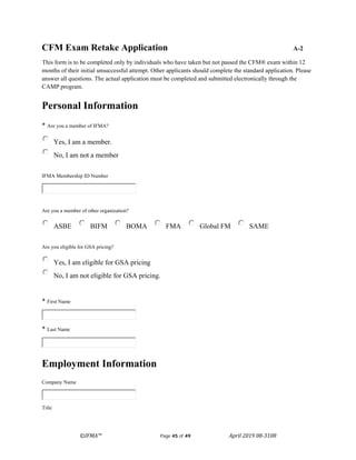 ©IFMA™ Page 45 of 49 April 2019 08-3108
CFM Exam Retake Application A-2
This form is to be completed only by individuals who have taken but not passed the CFM® exam within 12
months of their initial unsuccessful attempt. Other applicants should complete the standard application. Please
answer all questions. The actual application must be completed and submitted electronically through the
CAMP program.
Personal Information
* Are you a member of IFMA?
Yes, I am a member.
No, I am not a member
IFMA Membership ID Number
Are you a member of other organization?
ASBE BIFM BOMA FMA Global FM SAME
Are you eligible for GSA pricing?
Yes, I am eligible for GSA pricing
No, I am not eligible for GSA pricing.
* First Name
* Last Name
Employment Information
Company Name
Title
 