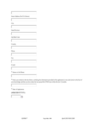 ©IFMA™ Page 46 of 49 April 2019 08-3108
Street Address (No P.O. Boxes)
City
State/Province
Zip/Mail Code
Country
Phone
Fax
E-mail
* Home or Cell Phone
* Enter your initials in the box below, certifying the information provided in this application is true and correct to the best of
your knowledge and that you have taken but not passed the CFM Exam within the last 12 months.
* Date of Application
(MM/DD/YYYY)
 