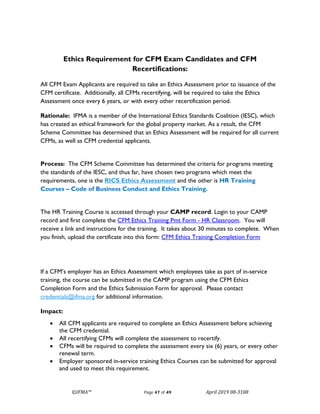 ©IFMA™ Page 47 of 49 April 2019 08-3108
Ethics Requirement for CFM Exam Candidates and CFM
Recertifications:
All CFM Exam Applicants are required to take an Ethics Assessment prior to issuance of the
CFM certificate. Additionally, all CFMs recertifying, will be required to take the Ethics
Assessment once every 6 years, or with every other recertification period.
Rationale: IFMA is a member of the International Ethics Standards Coalition (IESC), which
has created an ethical framework for the global property market. As a result, the CFM
Scheme Committee has determined that an Ethics Assessment will be required for all current
CFMs, as well as CFM credential applicants.
Process: The CFM Scheme Committee has determined the criteria for programs meeting
the standards of the IESC, and thus far, have chosen two programs which meet the
requirements, one is the RICS Ethics Assessment and the other is HR Training
Courses – Code of Business Conduct and Ethics Training.
The HR Training Course is accessed through your CAMP record. Login to your CAMP
record and first complete the CFM Ethics Training Pmt Form - HR Classroom. You will
receive a link and instructions for the training. It takes about 30 minutes to complete. When
you finish, upload the certificate into this form: CFM Ethics Training Completion Form
If a CFM’s employer has an Ethics Assessment which employees take as part of in-service
training, the course can be submitted in the CAMP program using the CFM Ethics
Completion Form and the Ethics Submission Form for approval. Please contact
credentials@ifma.org for additional information.
Impact:
• All CFM applicants are required to complete an Ethics Assessment before achieving
the CFM credential.
• All recertifying CFMs will complete the assessment to recertify.
• CFMs will be required to complete the assessment every six (6) years, or every other
renewal term.
• Employer sponsored in-service training Ethics Courses can be submitted for approval
and used to meet this requirement.
 