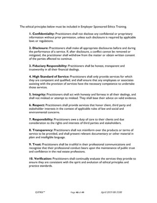 ©IFMA™ Page 48 of 49 April 2019 08-3108
The ethical principles below must be included in Employer Sponsored Ethics Training.
1. Confidentiality: Practitioners shall not disclose any confidential or proprietary
information without prior permission, unless such disclosure is required by applicable
laws or regulations.
2. Disclosure: Practitioners shall make all appropriate disclosures before and during
the performance of a service. If, after disclosure, a conflict cannot be removed or
mitigated, the practitioner shall withdraw from the matter or obtain written consent
of the parties affected to continue.
3. Fiduciary Responsibility: Practitioners shall be honest, transparent and
trustworthy in all their financial dealings.
4. High Standard of Service: Practitioners shall only provide services for which
they are competent and qualified, and shall ensure that any employees or associates
assisting with the provision of services have the necessary competence to undertake
those services.
5. Integrity: Practitioners shall act with honesty and fairness in all their dealings, and
shall not mislead or attempt to mislead. They shall base their advice on valid evidence.
6. Respect: Practitioners shall provide services that honor client, third party and
stakeholder interests in the context of applicable rules of law and social and
environmental concerns.
7. Responsibility: Practitioners owe a duty of care to their clients and due
consideration to the rights and interests of third parties and stakeholders.
8. Transparency: Practitioners shall not misinform over the products or terms of
service to be provided, and shall present relevant documentary or other material in
plain and intelligible language.
9. Trust: Practitioners shall be truthful in their professional communications and
recognize that their professional conduct bears upon the maintenance of public trust
and confidence in the real estate professions.
10. Verification: Practitioners shall continually evaluate the services they provide to
ensure they are consistent with the spirit and evolution of ethical principles and
practice standards.
 