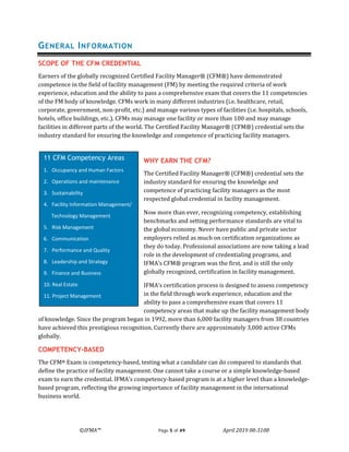 ©IFMA™ Page 5 of 49 April 2019 08-3108
GENERAL INFORMATION
SCOPE OF THE CFM CREDENTIAL
Earners of the globally recognized Certified Facility Manager® (CFM®) have demonstrated
competence in the field of facility management (FM) by meeting the required criteria of work
experience, education and the ability to pass a comprehensive exam that covers the 11 competencies
of the FM body of knowledge. CFMs work in many different industries (i.e. healthcare, retail,
corporate, government, non-profit, etc.) and manage various types of facilities (i.e. hospitals, schools,
hotels, office buildings, etc.). CFMs may manage one facility or more than 100 and may manage
facilities in different parts of the world. The Certified Facility Manager® (CFM®) credential sets the
industry standard for ensuring the knowledge and competence of practicing facility managers.
WHY EARN THE CFM?
The Certified Facility Manager® (CFM®) credential sets the
industry standard for ensuring the knowledge and
competence of practicing facility managers as the most
respected global credential in facility management.
Now more than ever, recognizing competency, establishing
benchmarks and setting performance standards are vital to
the global economy. Never have public and private sector
employers relied as much on certification organizations as
they do today. Professional associations are now taking a lead
role in the development of credentialing programs, and
IFMA’s CFM® program was the first, and is still the only
globally recognized, certification in facility management.
IFMA’s certification process is designed to assess competency
in the field through work experience, education and the
ability to pass a comprehensive exam that covers 11
competency areas that make up the facility management body
of knowledge. Since the program began in 1992, more than 6,000 facility managers from 38 countries
have achieved this prestigious recognition. Currently there are approximately 3,000 active CFMs
globally.
COMPETENCY-BASED
The CFM® Exam is competency-based, testing what a candidate can do compared to standards that
define the practice of facility management. One cannot take a course or a simple knowledge-based
exam to earn the credential. IFMA’s competency-based program is at a higher level than a knowledge-
based program, reflecting the growing importance of facility management in the international
business world.
11 CFM Competency Areas
1. Occupancy and Human Factors
2. Operations and maintenance
3. Sustainability
4. Facility Information Management/
Technology Management
5. Risk Management
6. Communication
7. Performance and Quality
8. Leadership and Strategy
9. Finance and Business
10. Real Estate
11. Project Management
 