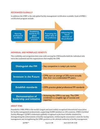 ©IFMA™ Page 6 of 49 April 2019 08-3108
RECOGNIZED GLOBALLY
In addition, the CFM® is the only global facility management certification available. Goals of IFMA's
certification program include:
INDIVIDUAL AND WORKPLACE BENEFITS
The credibility and recognition that come with earning the CFM benefits both the individual who
earns the credential and the organizations that employ the CFM.
ABOUT IFMA
Founded in 1980, IFMA is the world's largest and most widely recognized international association
for facility management professionals, supporting 24,000 members in 105 countries. IFMA’s Certified
Facility Manager® (CFM®) credential is globally recognized as the most reliable standard for
distinguishing the achievements of facility management, reinforcing the association’s claim for facility
management and strengthening the CFM’s position as the ultimate authority in facility management.
Assuring
professional
excellence
Establishing
standards for
global
professional
practice
Promoting the
added value of
the profession
Influencing the
future
direction of
the profession
• Stay competitive in today’s job market.Distinguish the FM
• CFMs earn an average of 25% more annually
than their non-credentialed FM peers.Investent in the Future
• CFMs practice global professional FM standardsEstablish standards
• Acheiving the CFM is not easy. The CFM
credential is a tangible sign of success and
expertise.
Demonstration of
leadership and initiative
 