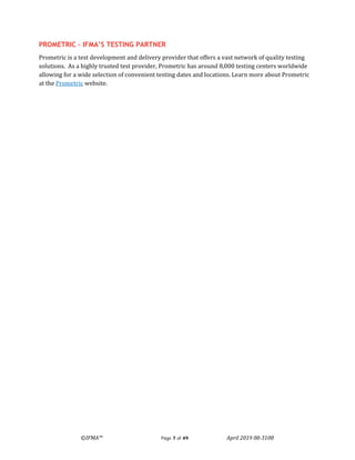 ©IFMA™ Page 7 of 49 April 2019 08-3108
PROMETRIC – IFMA’S TESTING PARTNER
Prometric is a test development and delivery provider that offers a vast network of quality testing
solutions. As a highly trusted test provider, Prometric has around 8,000 testing centers worldwide
allowing for a wide selection of convenient testing dates and locations. Learn more about Prometric
at the Prometric website.
 