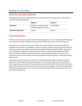 ©IFMA™ Page 8 of 49 April 2019 08-3108
ELIGIBILITY CRITERIA
EDUCATION AND WORK EXPERIENCE
Candidates must meet the following education and work experience requirements. Internships do
not count toward FM experience.
Option 1 Option 2
Education Bachelor’s or Masters level
Facility Management degree
No FM degree
FM Work Experience 3 years 5 years
ETHICS REQUIREMENT
An Ethics Assessment is required for all CFM credential applicants. Those holding the CFM credential
are required to complete an Ethics Assessment every other renewal cycle or every six (6) years.
Candidates have an option of two current Ethics Assessments which have been approved by the
Certification Commission. If a candidate’s employer requires an Ethics training/ assessment, and the
training meets the requirements of the International Ethics Standards Coalition (IESC), the program
can be submitted, along with the Ethics Submission Form, for approval and applied towards the
Ethics requirement. All Ethics Assessments can be used towards maintenance activities for the
recertification form. See the table on the following page detailing the options for satisfying the Ethics
Requirement.
Candidates have up to 30 days from the date on which they pass the exam to complete the Ethics
Requirement and submit the required documentation. Any individual who does not complete the
Ethics requirement and submit the required documentation to the CAMP record will have the status
of the CFM credential moved to inactive and will not be in good standing. Candidates are notified and
reminded of the requirement in the email received upon passing the CFM exam and again the week
prior to the 30 day period.
 
