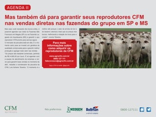 0800-127111Nós preferimos
agenda II
Mas também dá para garantir seus reprodutores CFM
nas vendas diretas nas fazendas do grupo em SP e MS
Mas caso você necessite dos touros antes, é
possível agendar sua visita na Fazenda São
Francisco em Magda (SP) ou na Fazenda La-
geado em Aquidauana (MS) e garantir o seu
reprodutor CFM pronto para serviço agora.
O mercado da pecuária está em alta. É o mo-
mento certo para se investir em genética de
qualidade comprovada para e garantir melhor
produção e agregar mais valor nas vendas.
“Os preços são bastante comerciais, partindo
de R$ 4.900,00 por touro. É só agendar com
a equipe de atendimento da empresa e cor-
rer para garantir boas vendas no momento de
alta”, ressalta o coordenador de pecuária da
CFM, Luis Adriano Teixeira. “O momento é o
melhor até porque o valor da arroba do boi e
do bezerro valorizou mais que os preços dos
touros, melhorando a relação de troca para o
criador”, conclui Teixeira.
Para mais
informações sobre
como adquirir os
reprodutores da CFM
www.agrocfm.com.br
0800 127 111
faleconosco@agrocfm.com.br
Siga a CFM no twitter: @agrocfm
 