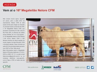 0800-127111Nós preferimos
Vem ai o 16º Megaleilão Nelore CFM
agenda
Não compre touros agora. Aguarde
um pouco, pois a safra 2012 de
reprodutores Nelore CFM já está
quase pronta para chegar ao mercado
no principal evento comercial da CFM,
o 16º Megaleilão Nelore CFM, que
acontece novamente em São José do
Rio Preto (SP), no Recinto de Leilões
Anísio Haddad, de 13 a 15 de agosto.
O 16º Megaleilão Nelore CFM ofertará
1.100 touros Nelore CEIP e 400
fêmeas prenhes em plena estação de
monta regular da Agro-Pecuária CFM
e Novilhas abertas, todos oriundos da
safra 2012 do principal projeto pecuário
com CEIP no País. Não perca!
Mais Informações sobre o Megaleilão
Nelore CFM pelos telefones (17) 3214-
8700 ou 0800 127 111, ou pelo e-mail
faleconosco@agrocfm.com.br ou no
endereço eletrônico www.agrocfm.
com.br Siga a CFM no twitter pelo @
agrocfm. Anote na agenda: de 13 a 15 de agosto tem 16º Megaleilão Nelore CFM
 