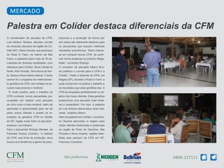 0800-127111Nós preferimos
O coordenador de pecuária da CFM,
Luis Adriano Teixeira, atendeu convite
do consultor pecuário da região de Co-
líder (MT), Nilson Arruda, que participou
do Road In Farm, no interior de São
Paulo, e palestrou para mais de 35 pe-
cuaristas de diversas localidades, com
destaque para Colíder, Nova Canaã do
Norte, Alta Floresta, Terra Nova do Nor-
te, Itaúba e Nova Santa Helena. O tema
central foi o programa de melhoramen-
to genética da CFM, com ênfase na pe-
cuária mais precoce e rentável.
“É muito positivo para o trabalho da
CFM conhecer novos pecuaristas pre-
ocupados em realizar uma pecuária
de ciclo curto e mais rentável, além de
aproveitar a oportunidade para ver de
perto outros clientes e avaliar os re-
sultados da genética CFM no Nortão
do MT, região muito forte na pecuária”,
analisou Luis Adriano.
Para o pecuarista Rodrigo Moraes, da
Fazenda Pureza (Colíder), “a história
da CFM, sua linha de produção, seus
touros com tendência a ganho de peso,
precoces e a produção de touros por
ano todos são altamente atrativos para
os pecuaristas que buscam melhores
resultados econômicos. Tenho interes-
se em comprar touros CFM. Já confir-
mei minha presença no próximo Mega-
leilão”, comentou Rodrigo.
O consultor de pecuária Nilson Arru-
da justificou o convite para a CFM ir a
Colíder. “Visitei a fazenda da CFM, em
Magda (SP), durante o Road In Farm, e
pude comprovar na prática o trabalho e
os resultados que essa genética traz. A
CFM se enquadra perfeitamente no ob-
jetivo dos meus clientes. Essa genética
proporciona uma pecuária mais rentá-
vel e sustentável. Por isso, a palestra
do Luis Adriano demonstrou tanto inte-
resse”, analisou Nilson.
Além da palestra em Colíder, LuisAdria-
no Teixeira aproveitou a viagem para
visitar clientes tradicionais e potenciais
na região de Porto do Gaúchos, Alta
Floresta e Nova Guarita, regiões aten-
didas pelo parceiro da CFM em MT,
Francisco Camacho.
Palestra em Colíder destaca diferenciais da CFM
MERCADO
 