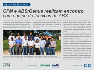 0800-127111Nós preferimos
A contribuição positiva do programa de melhoramen-
to genético do Nelore CFM para a pecuária brasileira
é reconhecida pela ABS/Genus, uma das maiores em-
presas de inseminação artificial do Brasil e do mundo.
“É gratificante para a CFM ter essa avaliação positiva
CFM e ABS/Genus realizam encontro
com equipe de técnicos da ABS
ASSUNTO TÉCNICO
de uma central de genética tão importante e saber do
interesse em ter touros CFM em seu portfólio”, ressal-
ta Luis Adriano Teixeira, coordenador de Pecuária da
Agro-Pecuária CFM, maior fornecedora de touros ava-
liados do país.
No início de maio, Teixeira fez apresentação sobre o
Programa Nelore CFM para a equipe técnica e comer-
cial interna da ABS, na sede da empresa, em Uberaba.
“Também foi uma excelente oportunidade para conhecer
de perto a bateria de touros Nelore ABS e estreitarmos
o relacionamento”, explica o coordenador de Pecuária
da CFM.
Em setembro de 2014, a diretoria da ABS/Genus visitou
a CFM para conhecer melhor o mercado comercial da
pecuária profissional e fundamentado em avaliação ge-
nética, do qual a CFM é líder.
“É inegável o sucesso do melhoramento genético do
programa da CFM e a forma como a empresa avalia
seus touros desde a avaliação genética até a morfoló-
gica focada em produtividade. A pecuária esta cada vez
mais exigente, especialmente em relação à melhoria da
rentabilidade do produtor comercial. Atenta às exigên-
cias do mercado, a ABS objetiva entender ainda mais
o programa que a CFM vem desenvolvendo, os méto-
dos de avaliação e sua percepção do mercado, para
podermos posicionar a ABS de forma de destaque neste
mercado importante para a empresa”, ressalta Gustavo
Morales, Gerente Corte Zebu da ABS.
Da esquerda p direita em cima, Plínio Queiroz, Ana Carolina Marques, Gustavo Morales, Frederico Glaser e Arthur Vieira.
Em baixo, da esquerda p direita, Denis Correa, Alexandre Lima, Cristiano Ribeiro, Fausto Vendrame, Fabiana Mokry, Saulo Tinazo,
Matthew Cleveland e Luis Adriano Teixeira.
 