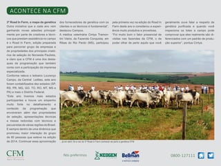 0800-127111Nós preferimos
Acontece na CFM
3º Road In Farm, o mapa da genética
Outra iniciativa que a cada ano vem
ganhando novas adesões principal-
mente por parte de criadores e técni-
cos que prestam assistência no campo
é o Road In Farm, edição preparada
para percorrer grupo de empresas e
de propriedades dos principais criató-
rios de seleção do Noroeste Paulista,
e claro que a CFM é uma dos desta-
ques da programação que também
conta com a participação da imprensa
especializada.
Conforme releva o leiloeiro Lourenço
Campo, da Central Leilões, este ano
foram contabilizados dez estados (SP,
RS, PR, MG, GO, TO, RO, MT, MS e
PA) e mais o Distrito Federal.
“Este ano tivemos mais estados
participantes e houve um empenho
muito forte no detalhamento e
conteúdo da programação que
envolveram além das propriedades
de seleção, apresentações técnicas
e mesas redondas com técnicos e
pecuaristas de várias regiões do Brasil.
E sempre dentro de uma dinâmica que
promoveu maior interação do grupo
de 80 pessoas que esteve na edição
de 2014. Continuar essa aproximação
dos fornecedores de genética com os
clientes e os técnicos é fundamental”,
destacou Campos.
A médica veterinária Cintya Tramon-
tini Vieira, da Fazenda Conquista, em
Ribas do Rio Pardo (MS), participou
pela primeira vez na edição do Road In
Farm deste ano e considerou a experi-
ência muito produtiva e proveitosa.
“Foi muito bom o fator presencial de
visitas nas fazendas da CFM, o de
poder olhar de perto aquilo que você
geralmente ouve falar a respeito de
genética purificada e quando você
inspeciona os lotes a campo pode
comprovar que eles realmente são di-
ferenciados com um padrão de produ-
ção superior”, pontua Cintya.
... já em abril, foi a vez do 3º Road in Farm conhecer de perto a genética CFM
 