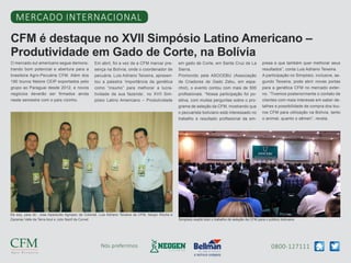 0800-127111Nós preferimos
CFM é destaque no XVII Simpósio Latino Americano –
Produtividade em Gado de Corte, na Bolívia
Mercado internacional
O mercado sul americano segue demons-
trando bom potencial e abertura para a
brasileira Agro-Pecuária CFM. Além dos
190 touros Nelore CEIP exportados pelo
grupo ao Paraguai desde 2012, e novos
negócios deverão ser firmados ainda
neste semestre com o país vizinho.
Em abril, foi a vez de a CFM marcar pre-
sença na Bolívia, onde o coordenador de
pecuária, Luis Adriano Teixeira, apresen-
tou a palestra ‘Importância da genética
como “insumo” para melhorar a lucra-
tividade da sua fazenda’, no XVII Sim-
pósio Latino Americano – Produtividade
em gado de Corte, em Santa Cruz de La
Sierra.
Promovido pela ASOCEBU (Associação
de Criadores de Gado Zebu, em espa-
nhol), o evento contou com mais de 500
profissionais. “Nossa participação foi po-
sitiva, com muitas perguntas sobre o pro-
grama de seleção da CFM, mostrando que
o pecuarista boliviano está interessado no
trabalho e resultado profissional da em-
presa e que também quer melhorar seus
resultados”, conta Luis Adriano Teixeira.
A participação no Simpósio, inclusive, se-
gundo Teixeira, pode abrir novas portas
para a genética CFM no mercado exter-
no. “Tivemos posteriormente o contato de
clientes com mais interesse em saber de-
talhes e possibilidade de compra dos tou-
ros CFM para utilização na Bolívia, tanto
o animal, quanto o sêmen”, revela.
Da esq. para dir.: Jose Aparecido Agropec da Colonial, Luis Adriano Teixeira da CFM, Sergio Rocha e
Zacarias Valle da Terra Azul e Julio Nacif da Corvet Simpósio expôs todo o trabalho de seleção da CFM para o público boliviano
 