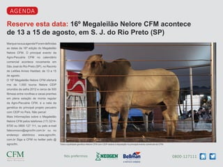 0800-127111Nós preferimos
Reserve esta data: 16º Megaleilão Nelore CFM acontece
de 13 a 15 de agosto, em S. J. do Rio Preto (SP)
agenda
Marquenasuaagenda!Foramdefinidas
as datas da 16ª edição do Megaleilão
Nelore CFM. O principal evento da
Agro-Pecuária CFM no calendário
comercial acontece novamente em
São José do Rio Preto (SP), no Recinto
de Leilões Anísio Haddad, de 13 a 15
de agosto.
O 16º Megaleilão Nelore CFM ofertará
mis de 1.000 touros Nelore CEIP
oriundos da safra 2012 e cerca de 500
fêmeas entre novilhas e vacas prenhes
em plena estação de monta regular
da Agro-Pecuária CFM, é a nata da
genética do principal projeto pecuário
com CEIP no País. Não perca!
Mais Informações sobre o Megaleilão
Nelore CFM pelos telefones (17) 3214-
8700 ou 0800 127 111, ou pelo e-mail
faleconosco@agrocfm.com.br ou no
endereço eletrônico www.agrocfm.
com.br Siga a CFM no twitter pelo @
agrocfm. Toda a qualidade genética Nelore CFM com CEIP estará à disposição no principal evento comercial da CFM
 