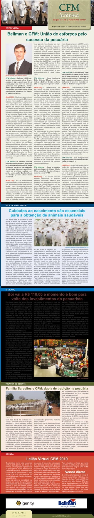 ENTREVISTA:
Fortalecendo o ciclo de confiança com seus clientes.
CFM
informa
Edição nº 53 | Novembro 2010
CFM Informa - Bellman e CFM per-
tencem a um grupo seleto de em-
presas do agronegócio que têm a
preocupação de oferecer, além da
qualidade nos produtos, atendi-
mento personalizado aos clientes.
Que pontos você destacaria nesse
trabalho que diferencia sua empre-
sa da concorrência?
[MARCOS] - A Bellman, que no início
do próximo ano completa 20 anos de
atuação no mercado de suplemento
mineral para pecuária, sempre acre-
ditou numa visão mais ampliada do
impacto da nutrição nos resultados
da fazenda. Como empresa já nasce-
mos convencidos da importância do
conceito do atendimento técnico liga-
do aos produtos. Desde então, nosso
trabalho no campo tem se expandido
muito e hoje realizamos mais de 1000
visitas por ano nas propriedades dos
nossos clientes. Isso permite conhe-
cermos os objetivos de cada sistema
de produção, suas potencialidades e
limitações. Identificando o meio em
que estarão inseridos, conseguimos
adequar à escolha dos produtos para
que proporcionem resultados total-
mente diferenciados, que é a base do
nosso posicionamento na suplemen-
tação.
Com a experiência acumulada, gera-
mos um ciclo virtuoso que resulta no
desenvolvimento de produtos e con-
ceitos inovadores, tais como o Lam-
bisk S, BellMais Fertilidade, o Bell-
Nutri 90, o Bellisco, o BellPeso SV,
o BellPeso Confinamento e o Confi-
namento Expresso, reforçando nossa
liderança na suplementação de alta
tecnologia.
CFM Informa - A parceria entre os
grupos Bellman e CFM já dura mais
de 12 anos e reúne inúmeras ações
conjuntas nas áreas de prestação
de serviços técnicos, aperfeiçoa-
mento de produtos e ações con-
juntas ao mercado. Que benefícios
os clientes podem extrair dessa
parceria?
[MARCOS] - A CFM adota critérios
extremamente rigorosos de mensura-
ção de resultados nas suas proprie-
dades. Isso é importante para nós
porque nossos produtos são prova-
dos a todo momento. E contribui para
o desenvolvimento de produtos mais
eficazes, à medida que recebemos
informações sobre consumo e de-
sempenho regularmente. Portanto,
para os clientes Bellman esta par-
ceria permite-nos oferecer ao mer-
cado produtos testados e aprovados
em alto grau de exigência. Para os
clientes CFM, a parceria também é
vantajosa, porque estarão adquirin-
do animais adequadamente nutridos,
prontos para expressar seu potencial
genético. Além disso, dentro da par-
ceria temos um intercâmbio de visitas
às fazendas da CFM e à nossa fábri-
ca, em Mirassol/SP, dentro do Pro-
grama Portas Abertas, destinado aos
clientes, alunos e técnicos da área .
Assim, é possível trocar experiências
e ampliar o conhecimento, e mais
recentemente com o Clube Criador
Eficaz.
CFM Informa - Como funciona o
Clube Criador Eficaz e por que
motivo a Bellman decidiu incluir a
CFM como parceiro preferencial?
[MARCOS] - O Clube Exclusivo Cria-
dor Eficaz é um clube de pecuaristas
profissionais de cria, que buscam os
melhores resultados em sua ativida-
de. Os participantes têm acesso a
benefícios exclusivos e diferenciados
que contribuem decisivamente para
o aumento de sua eficiência como
criador. A lista de benefícios é enca-
beçada por Descontos Especiais na
Compra de Touros Melhoradores.
Nós acreditamos muito na genética
como impulsionadora da produtivi-
dade, e um touro bem selecionado
traz ganhos genéticos permanentes
ao rebanho. Como conhecemos bem
o programa de seleção e melhora-
mento da CFM, e testemunhamos a
seriedade com que é conduzido, con-
vidamos a CFM para integrar-se ao
Clube Exclusivo Criador Eficaz, como
parceira para fornecimento de touros
melhoradores.
Os participantes do Clube também
terão condições diferenciadas na
aquisição dos serviços genéticos
Igenity e na utilização de serviços de
FIV, TE e Ultrassonografia. Além dis-
so, fazem parte do pacote de benefí-
cios desde a participação em Curso
na Esalq/USP de Manejo de Novilhas
e Primíparas, acesso direto à equipe
técnica, visitas a fazendas realizadas
por especialistas, treinamento sobre
manejo de maternidade, um calen-
dário sanitário, um jogo de camisas
e Relatório Final Consolidado com os
resultados do tratamento. Trata-se,
portanto, de um pacote para a maior
fertilidade e produção de bezerros
com custos menores.
CFM Informa - Como o produtor
pode participar do Clube Criador
Eficaz e usufruir dos benefícios da
parceria com a CFM?
[MARCOS] - Ao adquirir produtos
Bellman destinados às matrizes
(BellMais Fertilidade , BellNutri 90 e
BellNutri), ao creepfeeding (BellPeso
Creeper e Lambisk Bezerro), ou aos
touros, BellPeso Elite SV, nas quanti-
dades especificadas no Regulamento
do Programa, o cliente é informado
sobre sua imediata inclusão no Clu-
be. Dias após recebe o cartão com o
número de sua inscrição. Aí ele esta-
rá apto a usufruir dos benefícios pro-
porcionados aos participantes. Por
meio da parceria com a CFM haverá
descontos especiais na compra de
touros Nelore e Montana. Para obter
esta vantagem, o cliente pode entrar
em contato diretamente com a CFM
pelo telefone 0800 127 111, ou pelo
email faleconosco@agrocfm.com.br,
informando o número do seu cartão.
Assim, aproximamos o pecuarista
profissional da genética que traz re-
sultados superiores. Informações adi-
cionais sobre o Clube Exclusivo Cria-
dor Eficaz podem ser obtidas no site
www.bellman.com.br/criadoreficaz.
CFM Informa - Considerando a va-
lorização histórica da arroba do boi
gordo e perspectiva de valorização
dos demais produtos da pecuária,
qual a sua expectativa com relação
ao futuro do setor de nutrição ani-
mal e da Bellman em particular?
[MARCOS] - Esta valorização recen-
te, na amplitude ocorrida, deve ser
observada com cautela. Provavel-
mente é fruto de um desajuste na re-
lação oferta-demanda que logo será
reequilibrada. Independente disso, a
valorização da arroba e do bezerro
mostra-se firme, e tende a continuar
assim. Sou muito otimista. Produzir
carne com qualidade e custo baixo é
uma vocação do Brasil. Até porque
temos gente capacitada, rebanho,
tecnologia, sol, água e extensão terri-
torial que os outros países não tem.
Obviamente existem enormes desa-
fios a vencer, como a questão fundi-
ária, a sanitária e a proteção à ima-
gem da carne e do produtor. Quanto
ao setor da nutrição o futuro também
é promissor, principalmente para as
empresas que detiverem os fatores
críticos de sucesso, como escala,
logística, tecnologia e o trabalho em
equipe. Para a Bellman manter-se lí-
der em suplementação de alta tecno-
logia significa criar permanentemente
soluções em nutrição que aumentem
a produtividade e reduzam os custos
dos nossos clientes. Neste aspecto,
o que fazemos está alinhado com as
tendências do futuro de maior produ-
ção por área e por capital investido,
menor impacto sobre o meio ambien-
te e melhor bem-estar animal. Assim,
acreditamos na dinamização da nos-
sa trajetória de crescimento.
CFM Informa - Qual a importância
da genética responder bem a nutri-
ção e vice-versa ?
[MARCOS] - Creio que genética e nu-
trição são interdependentes. Não há
como uma ir bem sem a outra. Motor
e combustível funcionam bem quando
um pode contar com a eficiência do
outro. Tanto na genética, quanto na
nutrição temos que estar compromis-
sados a superarmos e eliminarmos
as limitações que cerceiam a maior
- e melhor - produtividade, junto com
o pecuarista. Só conhecemos os nos-
sos limites quando nos deparamos
com eles. Daí a necessidade de sem-
pre irmos além e por isso a inovação
do Clube Criador Eficaz na busca de
parcerias como esta com a CFM para
união da Genética provada da CFM
com o comprometimento no resultado
dos produtos Bellman.
Bellman e CFM: União de esforços pelo
sucesso da pecuária
PALAVRA DO CLIENTE
Com mais de 15 mil hectares dedi-
cados à pecuária em suas duas pro-
priedades, a família Barcellos leva no
nome uma tradição em produção de
carne que passa de pai para filho. O
médico veterinário Bruno Barcellos re-
presenta a quarta geração da família
que está se dedicando ao negócio. A
partir de 2009, ele e seu pai, Eduardo
Augusto Barcellos, passaram a adqui-
rir a genética da Agro-Pecuária CFM,
de qualidade comprovada pelo CEIP
(Certificado Especial de Identificação
e Produção), outorga do Ministério da
Agricultura, Pecuária e Abastecimento
aos programas de seleção com reco-
nhecidamente promovem melhora-
mento genético.
Bruno conta que os primeiros contatos
com a marca CFM surgiram de con-
versas com amigos pecuaristas e da
divulgação de resultados e projetos
da empresa em veículos de mídia im-
pressa. “As recomendações foram tão
positivas que eu e meu pai decidimos
logo procurar a CFM, conhecer suas
instalações, seu atendimento, a tão
comentada qualidade de seus touros.
E nos surpreendemos”, diz o produtor,
que gostou tanto do que viu nas fa-
zendas da CFM que já logo comprou
sete animais para sua propriedade
Nós preferimos:
em Sidrolândia (MS), com integração
lavoura-pecuária de ciclo completo
(cria, recria e engorda).
Em outubro deste ano, o veterinário
voltou a visitar a CFM. Desta vez,
adquiriu um lote de 32 touros Nelore
para sua fazenda em Corumbá (MS),
onde trabalha exclusivamente com
cria e faz cruzamento industrial de
Nelore com as raças Angus e Bons-
mara. “São animais fantásticos, com
uma apresentação que já impressiona
logo que você vê. Tenho pouco tempo
como cliente da CFM, mas já temos
certeza de que fizemos uma ótima es-
colha”, comemora.
A certeza da boa compra não se ba-
seia apenas da primeira impressão
dos touros Nelore CEIP da CFM. O
atendimento diferenciado e o suporte
técnico da empresa também contam
na hora de cativar parceiros. “Logo
que chegamos, fomos recebidos de
uma maneira diferente da concorrên-
cia. Foi, de fato, um atendimento es-
pecial. Além disso, contamos desde
então com um suporte de técnicos e
capatazes da CFM que cobre todas as
nossas exigências. São especialistas
de primeira classe. Estou realmente
feliz com a CFM”.
Família Barcellos e CFM: dupla de tradição na pecuária
Megaloja CFM
0800 127111
copyright2010©agrocfmwww.agrocfm.com.br
MERCADO
Marcos Mantelato, sócio diretor da Bellman
DICA DE MANEJO CFM
Um animal forte e saudável na fase
adulta é reflexo de cuidados toma-
dos desde os primeiros momentos de
vida. Sendo assim, para a Agro-Pecu-
ária CFM, a equipe envolvida com a
maternidade é fundamental para que
todos os outros processos de criação
funcionem da maneira esperada.
Para se obter um bom manejo de nasci-
mento, que não se converta em proble-
mas futuros e, sim, gere um gado que
atenda às expectativas, tanto do pro-
dutor quanto do mercado, alguns pon-
tos têm de receber uma atenção espe-
cial. Na CFM, logo após o nascimento,
todos os bezerros devem ser pesados.
O registro do peso dos recém-nascidos
é essencial para um programa de se-
leção genética e acompanhamento da
evolução do rebanho.
Gabriela Giacomini, coordenadora do
Programa Montana da CFM, ressalta
que após a pesagem outras ações
como a classificação do parto e o ca-
dastro do bezerro devem ser execu-
tadas. “Apesar de todos os cuidados
pré-parto, alguns problemas anatômi-
cos ou de saúde podem vir a afetar os
bezerros. Os partos são classificados
para que estes problemas sejam de-
tectados e monitorados. Após isso, os
animais recebem um número seqüen-
cial exclusivo de 4 dígitos, que vai ta-
tuado nas duas orelhas. Esta numera-
ção fará parte da identificação padrão
da CFM, que é de 8 dígitos”, diz.
Na seqüência, é feito um picote, com
uma ferramenta apropriada, em uma
orelha dos bezerros, para a demar-
cação do mês de nascimento dos
animais. Isso servirá para auxiliar na
detecção visual por toda a vida de-
les. Feito isso, as orelhas são furadas
para a instalação dos identificadores
da rastreabilidade (SISBOV) na des-
mama. Na hora em que os brincos e
botons forem colocados, os furos já
estarão cicatrizados evitando proble-
mas com miíases e possíveis forma-
ções de orelhas defeituosas.
Para finalizar, há de ser feito o manejo
sanitário com os recém-nascidos com
algumas ações indicadas pelo parcei-
ro da CFM na área de sanidade como
Cuidados ao nascimento são essenciais
para a obtenção de animais saudáveis
a aplicação de 1ml de antiparasitário
e tratamento do umbigo com solução
a base de iodo, para prevenir as co-
muns miíases umbilicais.
“Vale ressaltar que todos os dados
dos procedimentos, do bezerro e da
matriz devem ser anotados pelo va-
queiro ou pelo técnico responsável
pelo manejo. Com todo este cuidado
os animais terão todas as condições
para desenvolver seu potencial gené-
tico com características importantes
como ganho de peso e precocidade
sexual. E é assim que procedemos
aqui na CFM para obtermos animais
adultos que se destacam no mercado,
obtem chancelas importantes como o
CEIP e tenham altos índices nas ava-
liações”, destaca Giacomini.
Os atuais preços da arroba bovina
paga ao pecuarista são de longe os
maiores já registrados pelo mercado,
desde que foi criado em 1997 o in-
dicador Esalq/BM&FBovespa. Até o
fechamento dos negócios na sexta-
feira 29/10, os valores negociados
atingiram a casa dos R$ 110,00, já
descontado o Funrural. Isso por si já
é motivo de comemoração para o se-
tor da pecuária que aprendeu nos úl-
timos anos a viver sobre o fantasma
das sucessivas crises que reduziram
os preços da arroba ao menor pata-
mar histórico dos últimos 50 anos,
em julho de 2006 (R$ 47,84).
Outra boa notícia para o produtor vem
da parte dos especialistas e consulto-
res técnicos de mercado, para quem
a manutenção dessa tendência altis-
ta do boi gordo se manterá nos pró-
ximos meses, e isso motivado pela
oferta restrita de animais para abate
na indústria, demanda interna estável
e reposição ainda super valorizada.
Para o zootecnista e consultor de
mercado da Scot Consultoria, Gusta-
vo Aguiar, é “quase impossível fazer
prognósticos sobre um limite para o
preço da arroba. Entretanto, se con-
siderar o fato de que a carne ainda
está subindo bastante e mesmo as-
sim os grandes frigoríficos ainda têm
receita compatível, e que o consumo
continua crescendo no varejo, é fac-
tível crer em um mercado com alta
ainda no médio prazo. Esta alta não
é artificial”, presume.
Aguiar lembra que a falta de boi gor-
do no mercado é passageira. Segun-
do o especialista, não é que o gado
não exista, o problema é que por
causa da seca que durou quase seis
meses e queimou os pastos, além do
rescaldo do recente abate maciço de
matrizes, os bois ainda não engorda-
ram a ponto de atender às exigências
dos frigoríficos. “Com a volta das chu-
vas e o conseqüente crescimento das
pastagens, a tendência é que o preço
do boi gordo se estabilize, mas isso
só ocorrerá em meados do primeiro
semestre de 2011”, afirma.
De janeiro até outubro a carne bovi-
na já acumula alta de 35%. O índice
de inflação medida pelo IGP-DI até o
mês de setembro registrou alta média
de 7%. Em outras palavras isso signi-
fica que a carne subiu no varejo cinco
vezes acima da inflação no mesmo
Boi vai a R$ 110,00 e momento é bom para
volta dos investimentos do pecuarista
período. Apesar do momento positi-
vo, o especialista relata que grande
parte dos produtores ainda teme fa-
zer um maior investimento em suas
propriedades. “Isso ocorre pelo fato
da crise econômica que teve início
em 2008, deixar muita gente ainda
com um pé atrás.
Com a crise o pecuarista brasileiro
aprendeu a avaliar bem suas com-
pras e a apostar em planejamento. O
conselho do especialista é para que
o pecuarista não tenha medo de in-
vestir, obvio tendo uma certa dose de
cautela. “O Brasil está com sua eco-
nomia estabilizada, consumo interno
crescente e um mercado externo que
demandará cada vez mais a carne
brasileira”, finaliza.
Pregão BM&F Bovespa
Manejo de Nascimento nas Fazendas da CFM
Leilão Virtual CFM 2010
Venda direta
AGENDA
Oportunidade como esta pecuarista
nenhum pode perder. Dia 15 de no-
vembro, o maior projeto especializado
na produção de touros Nelore CEIP
(Certificado Especial de Identificação
e Produção) do país promove o Leilão
Virtual CFM 2010, com oferta de 150
touros Nelore pelo Canal do Boi a par-
tir das 20:30hs.
Desta vez, além da comodidade de
comprar os touros da Agro-Pecuária
CFM diretamente da sua residência ou
fazenda, o produtor também contará
com algumas das vantagens comer-
ciais oferecidas no Megaleilão CFM: pa-
gamento em 14 parcelas (2+2+10) com
um pacote de economias criadas pela
CFM. Somado a isso, será garantido
frete rodoviário gratuito para todo o país
na compra de cargas fechadas de tou-
ros (16 ou 24 reprodutores). Outra gran-
de vantagem oferecida no leilão virtual é
o frete grátis para qualquer quantidade
de touro para entrega em Aquidauana-
MS, Goianésia-GO ou Cuiabá-MT, faci-
litando a logística para os pecuaristas
destes estados e Norte do país.
Para mais informações, ligue para o
telefone 0800 127 111 ou e-mail: fa-
leconosco@agrocfm.com.br. Para se
cadastrar no evento, contate a Central
Leilões, no telefone (18) 3608-0999.
E continua a temporada de venda di-
reta de touros Nelore e Montana nas
fazendas da Agro-Pecuária CFM. São
animais com altos índices CFM em
oferta, classificados entre os TOP 25%
da safra 2008. Informações adicionais
ou para agendar visitas ligue para
o telefone 0800 127 111 ou e-mail:
faleconosco@agrocfm.com.br.
Para visualizar os lotes que serão
vendidos no leilão virtual o pecuarista
pode acessar o blog da CFM no My
Point (clique aqui)
 