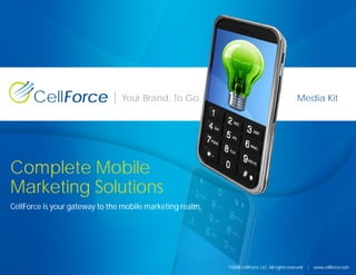CellForce                 Your Brand, To Go                                               Media Kit




Complete Mobile
Marketing Solutions
CellForce is your gateway to the mobile marketing realm.




                                                           ©2008 CellForce, LLC. All rights reserved   |   www.cellforce.com
 