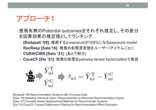 ץ`1
? ]ПoPotential outcomes򤽤줾ƶβ
ƶȤƥ󥭥
? [Bodapati 08]: ]exposure100%ˤʤexposure model
? RecResp [Sato16]: ]Ӱ푶ȉ``/ƥऴȤ
? CUBN/CIBN [Sato 21]: (ȤǽB)
? CausCF [Xie 21]: ]Ӱ푤pairwise tensor factorizationǱF
20
[Bodapati 08] Recommendation Systems with Purchase Data
[Sato 16] Modeling Individual Users Responsiveness to Maximize Recommendation Impact
[Sato 21] Causality-Aware Neighborhood Methods for Recommender Systems
[Xie 21] CausCF: Causal Collaborative Filtering for Recommendation Effect Estimation
 
