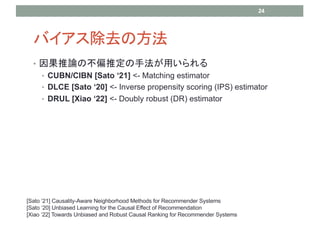 Хȥη
? Փβƫƶַä
? CUBN/CIBN [Sato 21] <- Matching estimator
? DLCE [Sato 20] <- Inverse propensity scoring (IPS) estimator
? DRUL [Xiao 22] <- Doubly robust (DR) estimator
24
[Sato 21] Causality-Aware Neighborhood Methods for Recommender Systems
[Sato 20] Unbiased Learning for the Causal Effect of Recommendation
[Xiao 22] Towards Unbiased and Robust Causal Ranking for Recommender Systems
 
