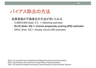 Хȥη
? Փβƫƶַä
? CUBN/CIBN [Sato 21] <- Matching estimator
? DLCE [Sato 20] <- Inverse propensity scoring (IPS) estimator
? DRUL [Xiao 22] <- Doubly robust (DR) estimator
25
[Sato 21] Causality-Aware Neighborhood Methods for Recommender Systems
[Sato 20] Unbiased Learning for the Causal Effect of Recommendation
[Xiao 22] Towards Unbiased and Robust Causal Ranking for Recommender Systems
 