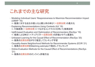 ޤǤо
? Modeling Individual Users Responsiveness to Maximize Recommendation Impact
(UMAP 16)
<- ]ˌ뷴΂˻ُʤӣ
? Explaining Recommendations Using Contexts (IUI 18)
<- ЄTkˤĤʤ륳ƥȤä]h
? Uplift-based Evaluation and Optimization of Recommenders (RecSys 19)
<- ]ˤӣåץեȣuȥǥm
? Unbiased Learning for the Causal Effect of Recommendation (RecSys 20)
<- ]IPSƶƥ󥭥ѧ
? Causality-Aware Neighborhood Methods for Recommender Systems (ECIR 21)
<- ]Matching estimatorƶƥ󥭥
? Online Evaluation Methods for the Causal Effect of Recommendations (RecSys
21)
<- ]Υ饤u
2
 