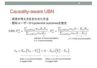 Causality-aware UBN
? IߤοϤ碌ַ
? ƥ``potential outcomesƶ
36
indicator of recommendation
(=1, if recommended)
(=1, if Not recommended)
when u-i is recommended
in logged data
when u-i is not recommended
in logged data
 