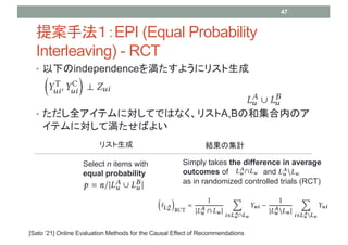 ? ¤independence򜺤褦˥ꥹ
? ȫƥˌƤǤϤʤꥹA,BκͼڤΥ
ƥˌƜФ褤
᰸ַEPI (Equal Probability
Interleaving) - RCT
47
[Sato 21] Online Evaluation Methods for the Causal Effect of Recommendations
Select n items with
equal probability
Simply takes the difference in average
outcomes of and
as in randomized controlled trials (RCT)
ꥹ YμӋ
 