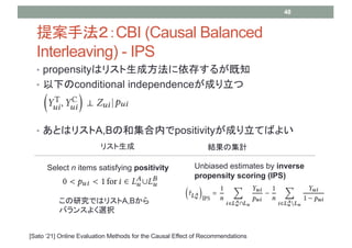 ? propensityϥꥹɷ椹뤬֪
? ¤conditional independenceɤ
? ȤϥꥹA,BκͼڤpositivityɤƤФ褤
᰸ַCBI (Causal Balanced
Interleaving) - IPS
48
[Sato 21] Online Evaluation Methods for the Causal Effect of Recommendations
Select n items satisfying positivity Unbiased estimates by inverse
propensity scoring (IPS)
ꥹ YμӋ
оǤϥꥹA,B
Х󥹤褯xk
 