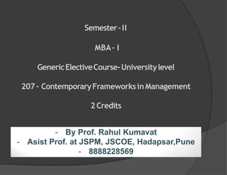 - By Prof. Rahul Kumavat
- Asist Prof. at JSPM, JSCOE, Hadapsar,Pune
- 8888228569
Semester-II
MBA– I
GenericElectiveCourse-Universitylevel
207– ContemporaryFrameworksinManagement
2 Credits
 