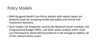Policy Models
• Well-designed Health Care Policy Models with robust inputs are
powerful tools for analyzing health care policy and clinical trial
investment decisions.
• Such models are frequently used by the National Cancer Institute, the
Congressional Budget Office, and other policy analysts when short-
run trial-based or observational evidence is not enough to address all
of the relevant policy issues.
 