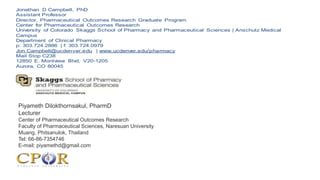 Jonathan D Campbell, PhD
Assistant Professor
Director, Pharmaceutical Outcomes Research Graduate Program
Center for Pharmaceutical Outcomes Research
University of Colorado Skaggs School of Pharmacy and Pharmaceutical Sciences | Anschutz Medical
Campus
Department of Clinical Pharmacy
p: 303.724.2886 | f: 303.724.0979
Jon.Campbell@ucdenver.edu | www.ucdenver.edu/pharmacy
Mail Stop C238
12850 E. Montview Blvd, V20-1205
Aurora, CO 80045
Piyameth Dilokthornsakul, PharmD
Lecturer
Center of Pharmaceutical Outcomes Research
Faculty of Pharmaceutical Sciences, Naresuan University
Muang, Phitsanulok, Thailand
Tel: 66-86-7354746
E-mail: piyamethd@gmail.com
 