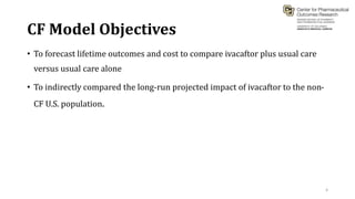 CF Model Objectives
• To forecast lifetime outcomes and cost to compare ivacaftor plus usual care
versus usual care alone
• To indirectly compared the long-run projected impact of ivacaftor to the non-
CF U.S. population.
4
 