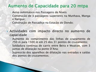 ◦ Aviso automático nas Passagens de Níveis
◦ Construção de 3 passagens superiores na Munhava, Manga
e Nangue;
◦ Construção de Passadiço na Estacão do Dondo;
 Actividades com impacto directo no aumento de
capacidade
◦ Aumento do comprimento das linhas de cruzamento de
750 m para 1500 m em 25 dos 31 pontos de cruzamento;
◦ Soldadura continua de carris entre Beira e Moatize, com 3
juntas de dilatação na ponte D’Ana;
◦ Supressão dos aparelhos de dilatação nas entradas e saídas
dos pontos de cruzamentos;
 
