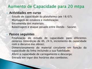  Actividades em curso
◦ Estudo de capacidade da plataforma (ate 18/07);
◦ Montagem de estaleiro e mobilização;
◦ Encomenda dos materiais;
◦ Balastragem e ataque pesado entre Dondo – Savane;
 Passos seguintes
◦ Finalização do estudo de capacidade para diferentes
cenários (interdição de 4h, 24 h, incremento de capacidade
com o decurso das obras);
◦ Dimensionamento do material circulante em função da
capacidade da linha incluindo a sua fiabilidade;
◦ Aferir a capacidade de carregamento e descarga;
◦ Entrada em vigor dos horários dos comboios;
 
