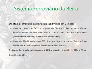 • O Sistema Ferroviário da Beira esta subdividido em 2 linhas:
– Linha de Sena com 547 km, a partir do Distrito do Dondo até a Vila de
Moatize, ramais de Marromeu com 82 km e o de Dona Ana - Vila Nova
(fronteira com Malawi), numa extensão de 44 km;
– Linha de Machipanda, com 317 Km, que liga o porto da Beira até ao
Zimbabwe, através do postos fronteiriço de Machipanda;
• O sistema havia sido concessionado a CCfb e reverteu a gestão do CFM a 08 de
Dezembro de 2011;
Sistema Ferroviário da Beira
 