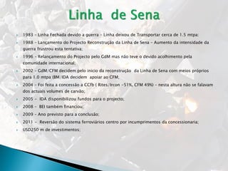  1983 – Linha Fechada devido a guerra – Linha deixou de Transportar cerca de 1.5 mtpa:
 1988 – Lançamento do Projecto Reconstrução da Linha de Sena – Aumento da intensidade da
guerra frustrou esta tentativa;
 1996 – Relançamento do Projecto pelo GdM mas não teve o devido acolhimento pela
comunidade internacional;
 2002 – GdM/CFM decidem pelo inicio da reconstrução da Linha de Sena com meios próprios
para 1.0 mtpa (BM/IDA decidem apoiar ao CFM;
 2004 – Foi feita a concessão a CCfb ( Rites/Ircon -51%, CFM 49%) – nesta altura não se falavam
dos actuais volumes de carvão;
 2005 - IDA disponibilizou fundos para o projecto;
 2008 – BEI também financiou;
 2009 – Ano previsto para a conclusão;
 2011 - Reversão do sistema ferroviários centro por incumprimentos da concessionaria;
 USD250 m de investimentos;
 
