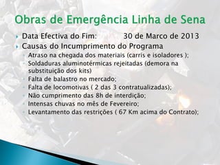  Data Efectiva do Fim: 30 de Marco de 2013
 Causas do Incumprimento do Programa
◦ Atraso na chegada dos materiais (carris e isoladores );
◦ Soldaduras aluminotérmicas rejeitadas (demora na
substituição dos kits)
◦ Falta de balastro no mercado;
◦ Falta de locomotivas ( 2 das 3 contratualizadas);
◦ Não cumprimento das 8h de interdição;
◦ Intensas chuvas no mês de Fevereiro;
◦ Levantamento das restrições ( 67 Km acima do Contrato);
 