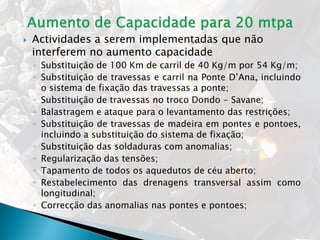  Actividades a serem implementadas que não
interferem no aumento capacidade
◦ Substituição de 100 Km de carril de 40 Kg/m por 54 Kg/m;
◦ Substituição de travessas e carril na Ponte D’Ana, incluindo
o sistema de fixação das travessas a ponte;
◦ Substituição de travessas no troco Dondo - Savane;
◦ Balastragem e ataque para o levantamento das restrições;
◦ Substituição de travessas de madeira em pontes e pontoes,
incluindo a substituição do sistema de fixação;
◦ Substituição das soldaduras com anomalias;
◦ Regularização das tensões;
◦ Tapamento de todos os aquedutos de céu aberto;
◦ Restabelecimento das drenagens transversal assim como
longitudinal;
◦ Correcção das anomalias nas pontes e pontoes;
 