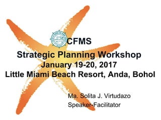 CFMS
Strategic Planning Workshop
January 19-20, 2017
Little Miami Beach Resort, Anda, Bohol
Ma. Solita J. Virtudazo
Speaker-Facilitator
 