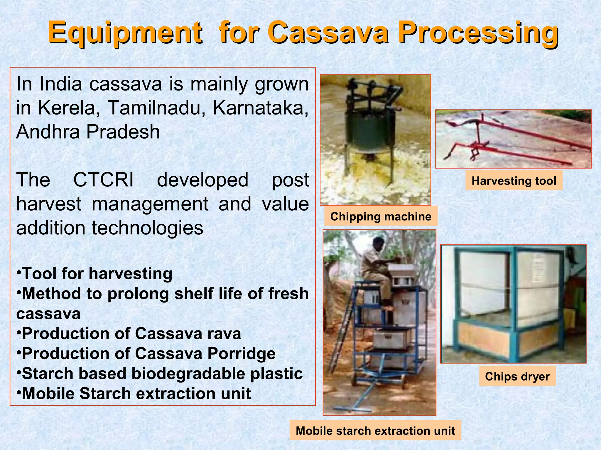 EEqquuiippmmeenntt ffoorr CCaassssaavvaa PPrroocceessssiinngg 
In India cassava is mainly grown 
in Kerela, Tamilnadu, Karnataka, 
Andhra Pradesh 
The CTCRI developed post 
harvest management and value 
addition technologies 
•Tool for harvesting 
•Method to prolong shelf life of fresh 
cassava 
•Production of Cassava rava 
•Production of Cassava Porridge 
•Starch based biodegradable plastic 
•Mobile Starch extraction unit 
Harvesting tool 
Chipping machine 
Chips dryer 
Mobile starch extraction unit 
 