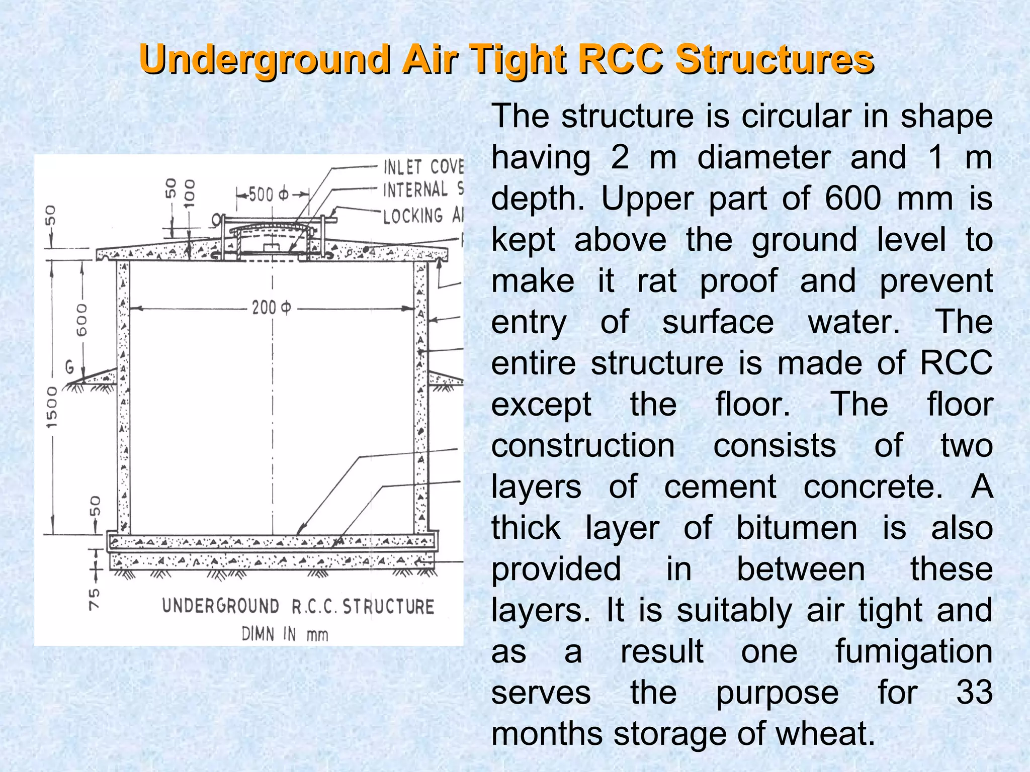 Underground AAiirr TTiigghhtt RRCCCC SSttrruuccttuurreess 
The structure is circular in shape 
having 2 m diameter and 1 m 
depth. Upper part of 600 mm is 
kept above the ground level to 
make it rat proof and prevent 
entry of surface water. The 
entire structure is made of RCC 
except the floor. The floor 
construction consists of two 
layers of cement concrete. A 
thick layer of bitumen is also 
provided in between these 
layers. It is suitably air tight and 
as a result one fumigation 
serves the purpose for 33 
months storage of wheat. 
 